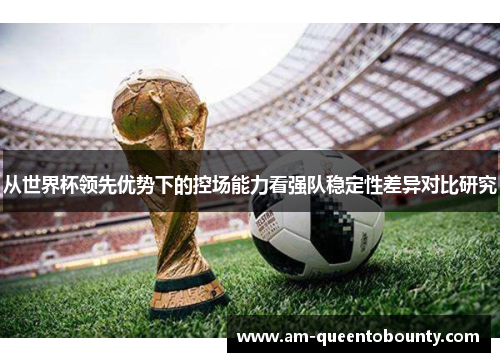 从世界杯领先优势下的控场能力看强队稳定性差异对比研究