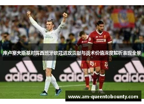 库卢塞夫斯基对阵西班牙欧冠进攻贡献与战术价值深度解析表现全景